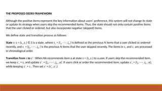 THE PROPOSED DEERS FRAMEWORK
Although the positive items represent the key information about users’ preference, this system will not change its state
or update its strategy when users skip the recommended items. Thus, the state should not only contain positive items
that the user clicked or ordered, but also incorporate negative (skipped) items.
We define state and transition process as follows:
State s: s = (s+ ,s−) S
∈ is a state, where s+ = {i1, · · · ,iN } is defined as the previous N items that a user clicked or ordered
recently, and s− = {j1, · · · , jN } is the previous N items that the user skipped recently. The items in s+ and s− are processed
in chronological order.
Transition from s to s′ : When RA recommends item a at state s = (s+,s−) to a user, if users skip the recommended item,
we keep s′+ = s+ and update s′− = {j2, · · · , jN , a}. If users click or order the recommended item, update s′+ = {i2, · · · ,iN , a},
while keeping s′− = s−. Then set s = (s
′ ′+ ,s′−).
 