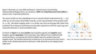 Figure 4 illustrates our new DQN architecture. Instead of just concatenating
clicked/ordered/skipped items, we introduce a RNN with Gated Recurrent Units (GRU) to
capture users’ sequential preference.
The inputs of GRU are the embeddings of user’s recently clicked /ordered items {i1, · · · ,iN},
while we use the output (final hidden state hN ) as the representation of the positive state,
i.e., s+ = hN . We obtain negative state s− in a similar way. Here we leverage GRU rather than
Long Short-Term Memory (LSTM) because that GRU outperforms LSTM for capturing users’
sequential behaviors in recommendation tasks.
As shown in Figure 4, we feed positive input (positive signals) and negative input
(negative signals) separately in the input layer. Also, different from traditional fully
connected layers, we separate the first few hidden layers for positive input and
negative input. The intuition behind this architecture is to recommend an item that is
similar to the clicked/ordered items (left part), while dissimilar to the skipped items
(right part).
 