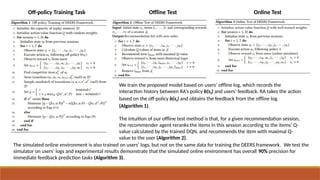 Off-policy Training Task Offline Test Online Test
We train the proposed model based on users’ offline log, which records the
interaction history between RA’s policy b(st) and users’ feedback. RA takes the action
based on the off-policy b(st) and obtains the feedback from the offline log
(Algorithm 1).
The intuition of our offline test method is that, for a given recommendation session,
the recommender agent reranks the items in this session according to the items’ Q-
value calculated by the trained DQN, and recommends the item with maximal Q-
value to the user (Algorithm 2).
The simulated online environment is also trained on users’ logs, but not on the same data for training the DEERS framework. We test the
simulator on users’ logs and experimental results demonstrate that the simulated online environment has overall 90% precision for
immediate feedback prediction tasks (Algorithm 3).
 