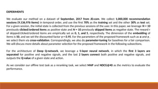 EXPERIMENTS
We evaluate our method on a dataset of September, 2017 from JD.com. We collect 1,000,000 recommendation
sessions (9,136,976 items) in temporal order, and use the first 70% as the training set and the other 30% as test set.
For a given session, the initial state is collected from the previous sessions of the user. In this paper, we leverage N = 10
previously clicked/ordered items as positive state and N = 10 previously skipped items as negative state. The reward r
of skipped/clicked/ordered items are empirically set as 0, 1, and 5, respectively. The dimension of the embedding of
items is 50, and we set the discounted factor γ = 0.95. For the parameters of the proposed framework such as α and γ ,
we select them via cross-validation. Correspondingly, we also do parameter-tuning for baselines for a fair comparison.
We will discuss more details about parameter selection for the proposed framework in the following subsections.
For the architecture of Deep Q-network, we leverage a 5-layer neural network, in which the first 3 layers are
separated for positive and negative signals, and the last 2 layers connect both positive and negative signals, and
outputs the Q-value of a given state and action.
As we consider our offline test task as a reranking task, we select MAP and NDCG@40 as the metrics to evaluate the
performance.
 
