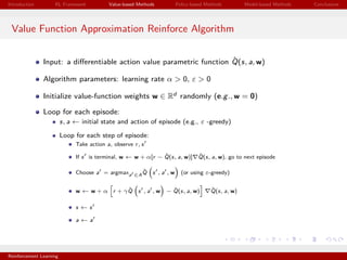 Introduction RL Framework Value-based Methods Policy-based Methods Model-based Methods Conclusions
Value Function Approximation Reinforce Algorithm
Input: a diﬀerentiable action value parametric function ˆQ(s, a, w)
Algorithm parameters: learning rate α > 0, ε > 0
Initialize value-function weights w ∈ Rd randomly (e.g., w = 0)
Loop for each episode:
s, a ← initial state and action of episode (e.g., ε -greedy)
Loop for each step of episode:
Take action a, observe r, s
If s is terminal, w ← w + α[r − ˆQ(s, a, w)] ˆQ(s, a, w), go to next episode
Choose a = argmaxa ∈A
ˆQ s , a , w (or using ε-greedy)
w ← w + α r + γ ˆQ s , a , w − ˆQ(s, a, w) ˆQ(s, a, w)
s ← s
a ← a
Reinforcement Learning
 