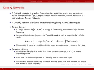 Introduction RL Framework Value-based Methods Policy-based Methods Model-based Methods Conclusions
Deep Q-Networks
A Deep Q-Network is a Value Approximation algorithm where the parametric
action value function ˆQ(s, a, w) is a Deep Neural Network, and in particular a
Convolutional Neural Network.
A Deep Q-Network overcomes unstable learning using mainly 2 techniques
Target Network
A Target Network ˆQ s , a , w is a copy of the training model that is updated less
frequently.
In the gradient descent formula, the Target Network is used as target in place of the
model:
∆w = α r + γ max
a
ˆQ s , a , w − ˆQ(s, a, w) w
ˆQ(s, a, w).
This solution is useful to avoid instabilities given by the continue changes in the target.
Experience Replay
An Experience Replay is a buﬀer that stores the four-tuples (s, a, r, s ) of all the
diﬀerent episodes.
Each time the model is updated, it randomly selects a batch of tuples.
This solution reduces overﬁtting, increases learning speed with mini-batches and reuses
past tuples to avoid forgetting.
Reinforcement Learning
 