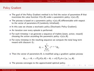 Introduction RL Framework Value-based Methods Policy-based Methods Model-based Methods Conclusions
Policy Gradient
The goal of the Policy Gradient method is to ﬁnd the vector of parameters θ that
maximizes the value function V (s, θ) under a parametric policy π(a|s, θ).
The process is based on a parametric policy π(a|s, θ) diﬀerentiable with respect
to the vector of parameters θ (randomly initialized).
In this case we choose a stochastic policy (Stochastic Policy Gradient).
An iteration over every episode is performed.
For each timestep t we generate a sequence of triplets (state, action, reward)
choosing the action according the parametric policy π(a|s, θ).
For every timestep in the resulting sequence we compute the total long term
reward with discount Gt :
Gt =
T
k=t+1
γk−t−1
Rk .
Then the vector of parameters θt is modiﬁed using a gradient update process
θt+1 = θt + α θV (s, θ) = θt + αGt θ ln π (at | st , θ) .
The process converges to the approximated optimal policy.
Reinforcement Learning
 