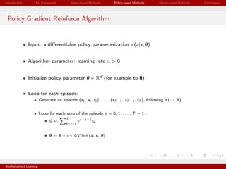 Introduction RL Framework Value-based Methods Policy-based Methods Model-based Methods Conclusions
Policy Gradient Reinforce Algorithm
Input: a diﬀerentiable policy parameterization π(a|s, θ)
Algorithm parameter: learning rate α > 0
Initialize policy parameter θ ∈ Rd (for example to 0)
Loop for each episode:
Generate an episode (s0, a0, r1), . . . , (sT−1, aT−1, rT ), following π(·|·, θ)
Loop for each step of the episode t = 0, 1, . . . , T − 1 :
G ←
T
k=t+1
γk−t−1
rk
θ ← θ + αγt
G ln π (at |st , θ)
Reinforcement Learning
 
