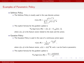 Introduction RL Framework Value-based Methods Policy-based Methods Model-based Methods Conclusions
Examples of Parametric Policy
Softmax Policy
The Softmax Policy is mostly used in the case discrete actions:
π(a|s, θ) =
eφ(s,a) θ
N
k=1
eφ(s,ak ) θ
The explicit formula for the gradient update is
θ log (π(a|s, θ)) = φ(s, a) − Eπθ
[φ(s, ·)],
where φ(s, a) is the feature vector related to the state and the action.
Gaussian Policy
The Gaussian Policy is used in the case of a continuous action space
π(a|s, θ) =
1
√
2πσ
e
−
(a−µ)2
2σ2 ,
where φ(s, a) is the feature vector, µ(s) = φ(s)T
θ, and σ can be ﬁxed or parametric.
The explicit formula for the gradient update is
θ log(π(a|s, θ)) =
(a − µ(s))φ(s)
σ2
.
Reinforcement Learning
 