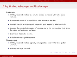 Introduction RL Framework Value-based Methods Policy-based Methods Model-based Methods Conclusions
Policy Gradient Advantages and Disadvantages
Advantages
A Policy Gradient method is a simpler process compared with value-based
methods.
It allows the action to be continuous with respect to the state.
It usually has better convergence properties with respect to other methods.
It avoids the growth in the usage of memory and in the computation time when
the action and state sets are large.
It can learn stochastic policies.
It allows the use -greedy method.
Disadvantages
A Policy Gradient method typically converges to a local rather than global
optimum.
It usually has high variance.
Reinforcement Learning
 