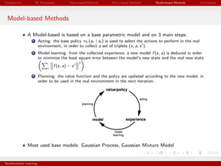 Introduction RL Framework Value-based Methods Policy-based Methods Model-based Methods Conclusions
Model-based Methods
A Model-based is based on a base parametric model and on 3 main steps:
1 Acting: the base policy π0 (at | st ) is used to select the actions to perform in the real
environment, in order to collect a set of triplets (s, a, s ).
2 Model learning: from the collected experience, a new model f (s, a) is deduced in order
to minimize the least square error between the model’s new state and the real new state
i
f (s, a) − s
2
.
3 Planning: the value function and the policy are updated according to the new model, in
order to be used in the real environment in the next iteration.
Most used base models: Gaussian Process, Gaussian Mixture Model
Reinforcement Learning
 