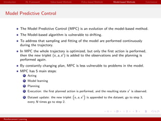 Introduction RL Framework Value-based Methods Policy-based Methods Model-based Methods Conclusions
Model Predictive Control
The Model Predictive Control (MPC) is an evolution of the model-based method.
The Model-based algorithm is vulnerable to drifting.
To address that sampling and ﬁtting of the model are performed continuously
during the trajectory.
In MPC the whole trajectory is optimized, but only the ﬁrst action is performed,
then the new triplet (s, a, s ) is added to the observations and the planning is
performed again.
By constantly changing plan, MPC is less vulnerable to problems in the model.
MPC has 5 main steps:
1 Acting
2 Model learning
3 Planning
4 Execution: the ﬁrst planned action is performed, and the resulting state s is observed.
5 Dataset update: the new triplet s, a, s is appended to the dataset; go to step 3,
every N times go to step 2.
Reinforcement Learning
 