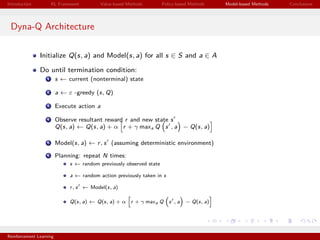 Introduction RL Framework Value-based Methods Policy-based Methods Model-based Methods Conclusions
Dyna-Q Architecture
Initialize Q(s, a) and Model(s, a) for all s ∈ S and a ∈ A
Do until termination condition:
1 s ← current (nonterminal) state
2 a ← ε -greedy (s, Q)
3 Execute action a
4 Observe resultant reward r and new state s
Q(s, a) ← Q(s, a) + α r + γ maxa Q s , a − Q(s, a)
5 Model(s, a) ← r, s (assuming deterministic environment)
6 Planning: repeat N times:
s ← random previously observed state
a ← random action previously taken in s
r, s ← Model(s, a)
Q(s, a) ← Q(s, a) + α r + γ maxa Q s , a − Q(s, a)
Reinforcement Learning
 