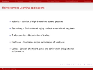 Introduction RL Framework Value-based Methods Policy-based Methods Model-based Methods Conclusions
Reinforcement Learning applications
Robotics - Solution of high-dimensional control problems
Text mining - Producction of highly readable summaries of long texts.
Trade execution - Optimization of trading
Healthcare - Medication dosing, optimization of treatment
Games - Solution of diﬀerent games and achievement of superhuman
performances.
Reinforcement Learning
 