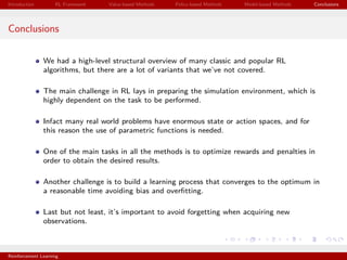 Introduction RL Framework Value-based Methods Policy-based Methods Model-based Methods Conclusions
Conclusions
We had a high-level structural overview of many classic and popular RL
algorithms, but there are a lot of variants that we’ve not covered.
The main challenge in RL lays in preparing the simulation environment, which is
highly dependent on the task to be performed.
Infact many real world problems have enormous state or action spaces, and for
this reason the use of parametric functions is needed.
One of the main tasks in all the methods is to optimize rewards and penalties in
order to obtain the desired results.
Another challenge is to build a learning process that converges to the optimum in
a reasonable time avoiding bias and overﬁtting.
Last but not least, it’s important to avoid forgetting when acquiring new
observations.
Reinforcement Learning
 