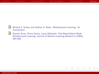 Introduction RL Framework Value-based Methods Policy-based Methods Model-based Methods Conclusions
Richard S. Sutton and Andrew G. Barto. Reinforcement Learning: An
Introduction.
Damien Ernst, Pierre Geurts, Louis Wehenkel. Tree-Based Batch Mode
Reinforcement Learning. Journal of Machine Learning Research 6 (2005)
503–556.
Reinforcement Learning
 