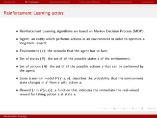 Introduction RL Framework Value-based Methods Policy-based Methods Model-based Methods Conclusions
Reinforcement Learning actors
Reinforcement Learning algorithms are based on Markov Decision Process (MDP).
Agent: an entity which performs actions in an environment in order to optimize a
long-term reward;
Environment (e): the scenario that the agent has to face;
Set of states (S): the set of all the possible states s of the environment;
Set of actions (A): the set of all the possible actions a that can be performed by
the agent;
State transition model P (s |s, a): describes the probability that the environment
state changes in s from s with action a;
Reward (r = R(s, a)): a function that indicates the immediate the real-valued
reward for taking action a at state s;
Reinforcement Learning
 