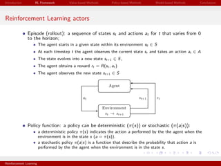 Introduction RL Framework Value-based Methods Policy-based Methods Model-based Methods Conclusions
Reinforcement Learning actors
Episode (rollout): a sequence of states st and actions at for t that varies from 0
to the horizon;
The agent starts in a given state within its environment s0 ∈ S
At each timestep t the agent observes the current state st and takes an action at ∈ A
The state evolves into a new state st+1 ∈ S,
The agent obtains a reward rt = R(st , at )
The agent observes the new state st+1 ∈ S
Policy function: a policy can be deterministic (π(s)) or stochastic (π(a|s)):
a deterministic policy π(s) indicates the action a performed by the the agent when the
environment is in the state s (a = π(s)).
a stochastic policy π(a|s) is a function that describe the probability that action a is
performed by the the agent when the environment is in the state s.
Reinforcement Learning
 