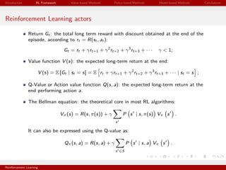 Introduction RL Framework Value-based Methods Policy-based Methods Model-based Methods Conclusions
Reinforcement Learning actors
Return Gt : the total long term reward with discount obtained at the end of the
episode, according to rt = R(st , at ):
Gt = rt + γrt+1 + γ2
rt+2 + γ3
rt+3 + · · · γ < 1;
Value function V (s): the expected long-term return at the end:
V (s) = E [Gt | st = s] = E rt + γrt+1 + γ2
rt+2 + γ3
rt+3 + · · · | st = s ;
Q-Value or Action value function Q(s, a): the expected long-term return at the
end performing action a.
The Bellman equation: the theoretical core in most RL algorithms:
Vπ(s) = R(s, π(s)) + γ
s
P s | s, π(s) Vπ s .
It can also be expressed using the Q-value as:
Qπ(s, a) = R(s, a) + γ
s ∈S
P s | s, a Vπ s .
Reinforcement Learning
 
