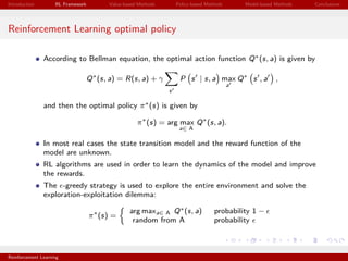 Introduction RL Framework Value-based Methods Policy-based Methods Model-based Methods Conclusions
Reinforcement Learning optimal policy
According to Bellman equation, the optimal action function Q∗(s, a) is given by
Q∗
(s, a) = R(s, a) + γ
s
P s | s, a max
a
Q∗
s , a ,
and then the optimal policy π∗(s) is given by
π∗
(s) = arg max
a∈ A
Q∗
(s, a).
In most real cases the state transition model and the reward function of the
model are unknown.
RL algorithms are used in order to learn the dynamics of the model and improve
the rewards.
The -greedy strategy is used to explore the entire environment and solve the
exploration-exploitation dilemma:
π∗
(s) =
arg maxa∈ A Q∗(s, a) probability 1 −
random from A probability
Reinforcement Learning
 