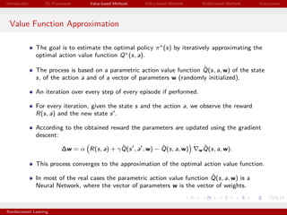 Introduction RL Framework Value-based Methods Policy-based Methods Model-based Methods Conclusions
Value Function Approximation
The goal is to estimate the optimal policy π∗(s) by iteratively approximating the
optimal action value function Q∗(s, a).
The process is based on a parametric action value function ˆQ(s, a, w) of the state
s, of the action a and of a vector of parameters w (randomly initialized).
An iteration over every step of every episode if performed.
For every iteration, given the state s and the action a, we observe the reward
R(s, a) and the new state s .
According to the obtained reward the parameters are updated using the gradient
descent:
∆w = α R(s, a) + γ ˆQ(s , a , w) − ˆQ(s, a, w) w
ˆQ(s, a, w).
This process converges to the approximation of the optimal action value function.
In most of the real cases the parametric action value function ˆQ(s, a, w) is a
Neural Network, where the vector of parameters w is the vector of weights.
Reinforcement Learning
 