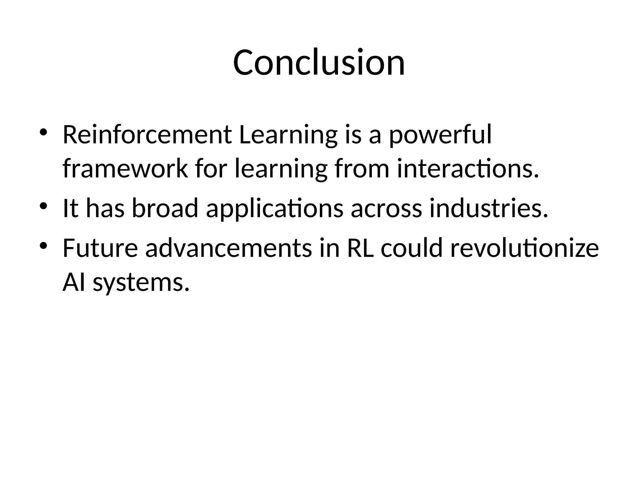 Conclusion
• Reinforcement Learning is a powerful
framework for learning from interactions.
• It has broad applications across industries.
• Future advancements in RL could revolutionize
AI systems.
 
