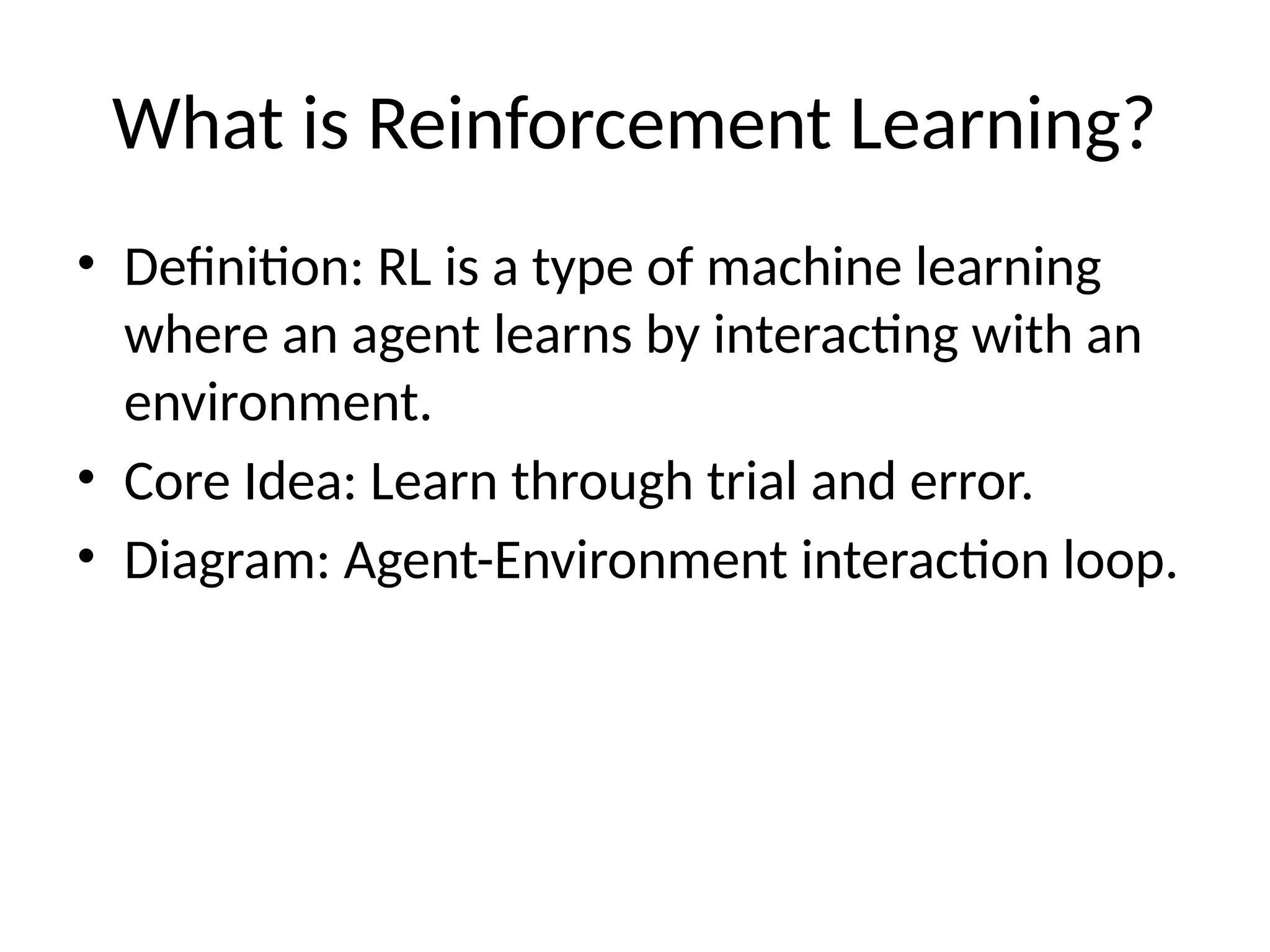 What is Reinforcement Learning?
• Definition: RL is a type of machine learning
where an agent learns by interacting with an
environment.
• Core Idea: Learn through trial and error.
• Diagram: Agent-Environment interaction loop.
 