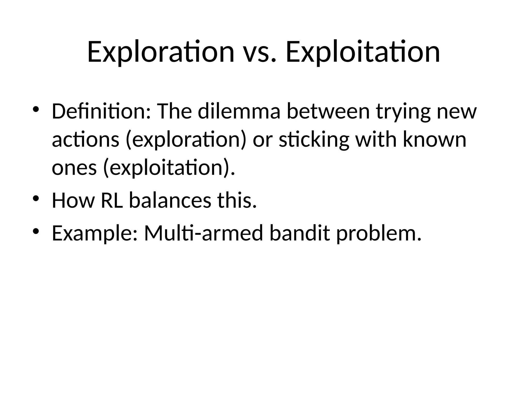 Exploration vs. Exploitation
• Definition: The dilemma between trying new
actions (exploration) or sticking with known
ones (exploitation).
• How RL balances this.
• Example: Multi-armed bandit problem.
 