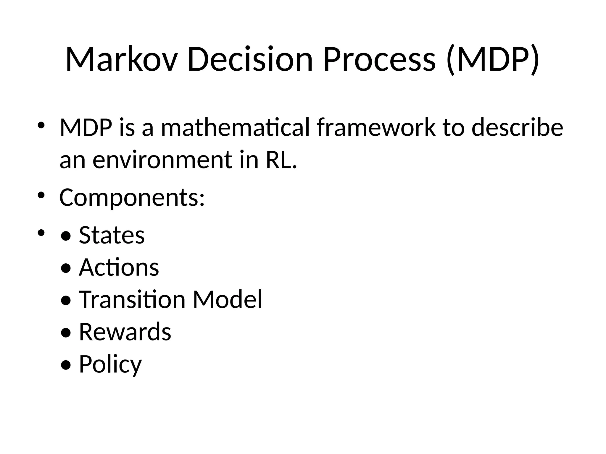 Markov Decision Process (MDP)
• MDP is a mathematical framework to describe
an environment in RL.
• Components:
• • States
• Actions
• Transition Model
• Rewards
• Policy
 