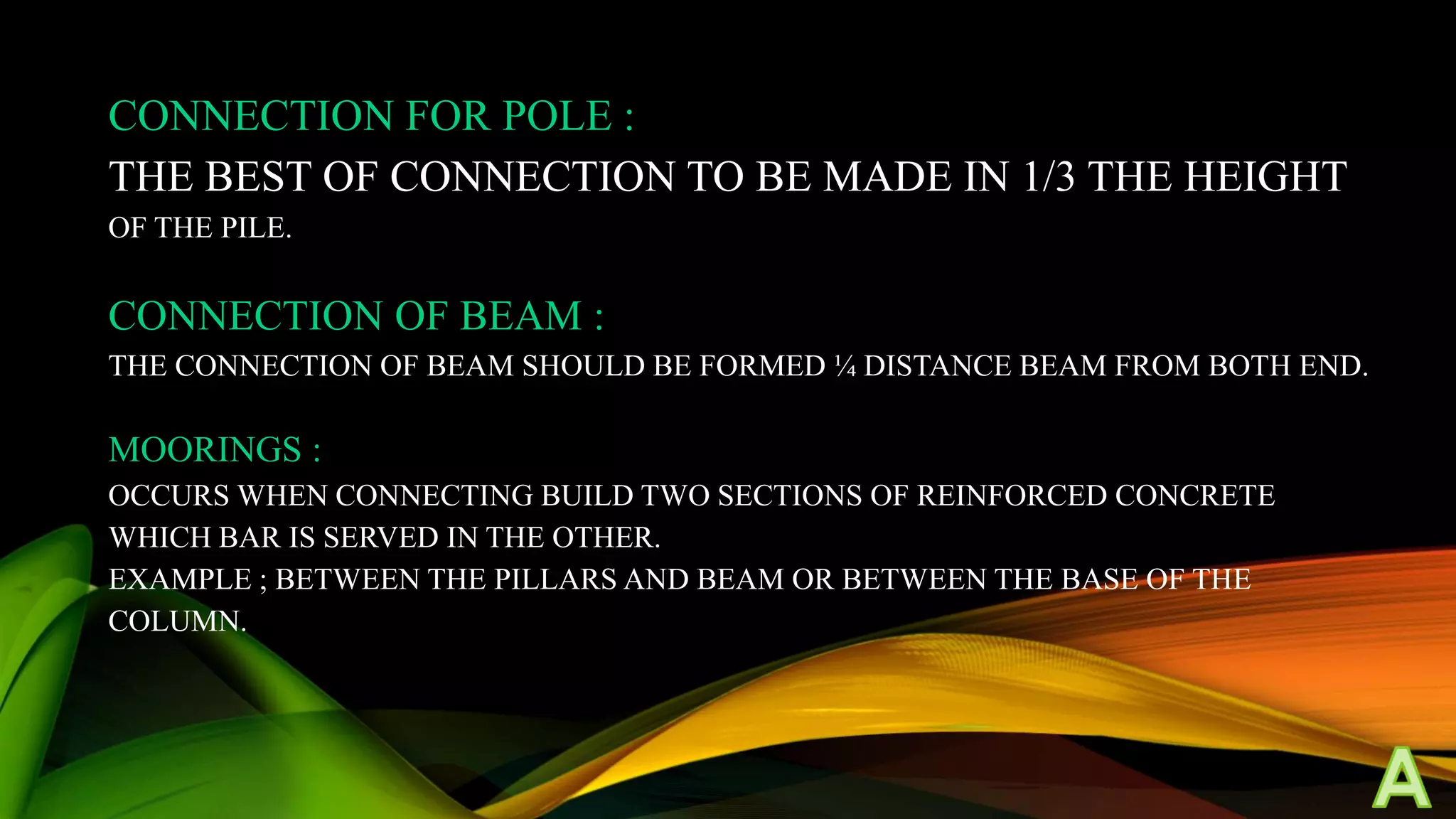 CONNECTION FOR POLE :
THE BEST OF CONNECTION TO BE MADE IN 1/3 THE HEIGHT
OF THE PILE.

CONNECTION OF BEAM :
THE CONNECTION OF BEAM SHOULD BE FORMED ¼ DISTANCE BEAM FROM BOTH END.

MOORINGS :
OCCURS WHEN CONNECTING BUILD TWO SECTIONS OF REINFORCED CONCRETE
WHICH BAR IS SERVED IN THE OTHER.
EXAMPLE ; BETWEEN THE PILLARS AND BEAM OR BETWEEN THE BASE OF THE
COLUMN.

 