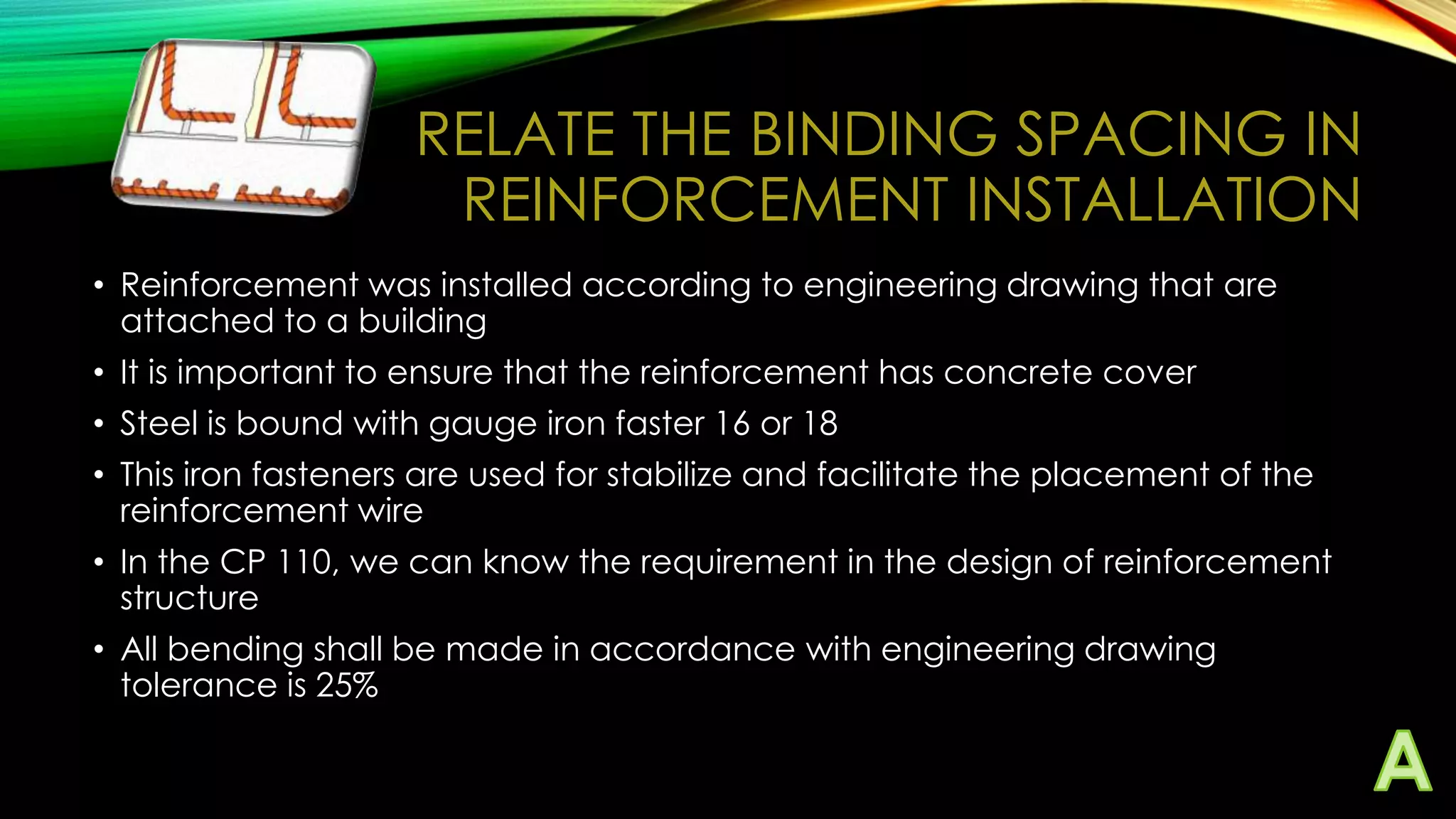 RELATE THE BINDING SPACING IN
REINFORCEMENT INSTALLATION
• Reinforcement was installed according to engineering drawing that are
attached to a building
• It is important to ensure that the reinforcement has concrete cover
• Steel is bound with gauge iron faster 16 or 18

• This iron fasteners are used for stabilize and facilitate the placement of the
reinforcement wire
• In the CP 110, we can know the requirement in the design of reinforcement
structure
• All bending shall be made in accordance with engineering drawing
tolerance is 25%

 