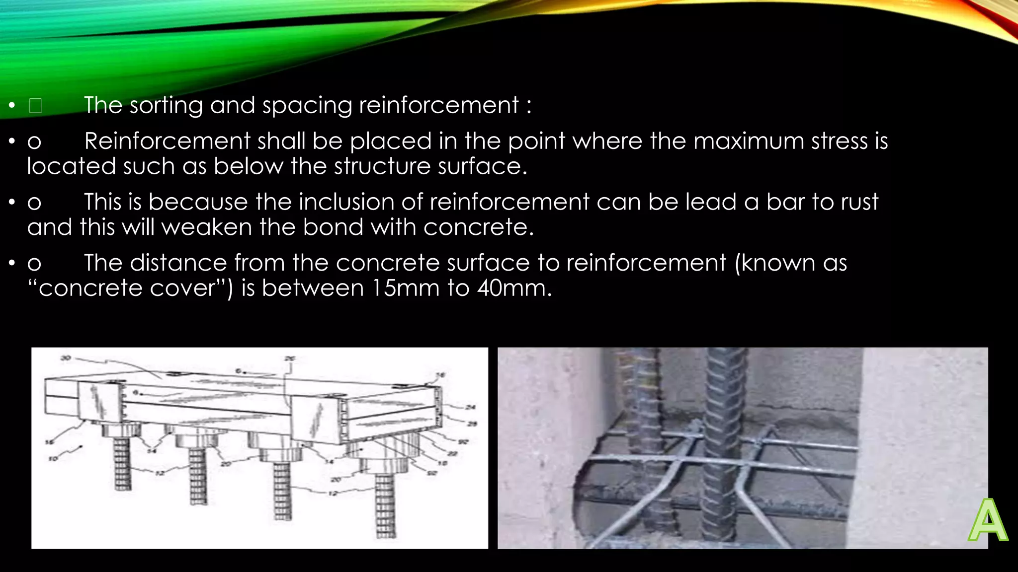 • 

The sorting and spacing reinforcement :

• o
Reinforcement shall be placed in the point where the maximum stress is
located such as below the structure surface.

• o
This is because the inclusion of reinforcement can be lead a bar to rust
and this will weaken the bond with concrete.
• o
The distance from the concrete surface to reinforcement (known as
“concrete cover”) is between 15mm to 40mm.

 