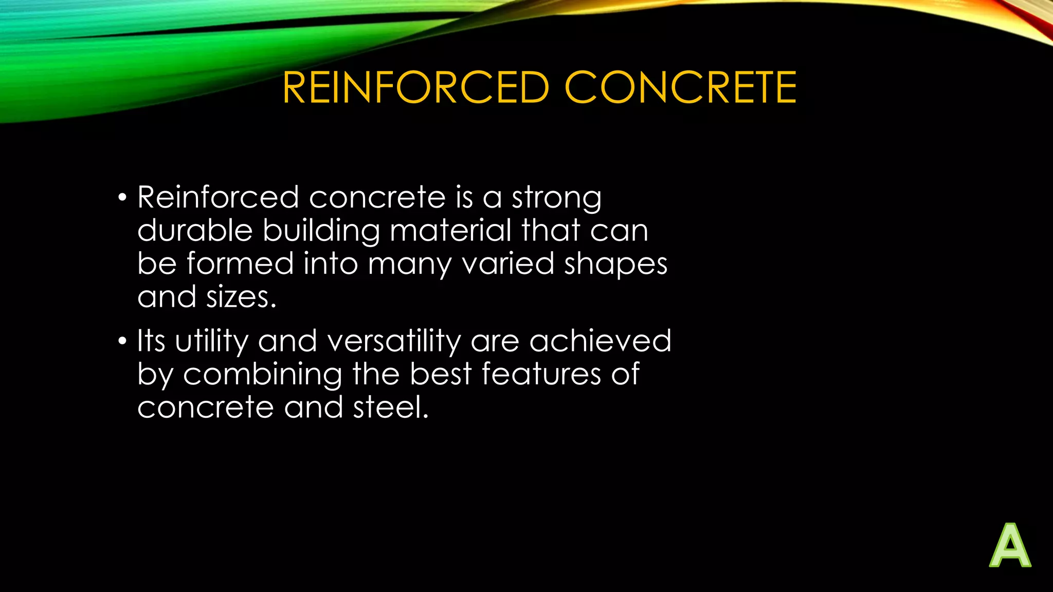 REINFORCED CONCRETE
• Reinforced concrete is a strong
durable building material that can
be formed into many varied shapes
and sizes.
• Its utility and versatility are achieved
by combining the best features of
concrete and steel.

 