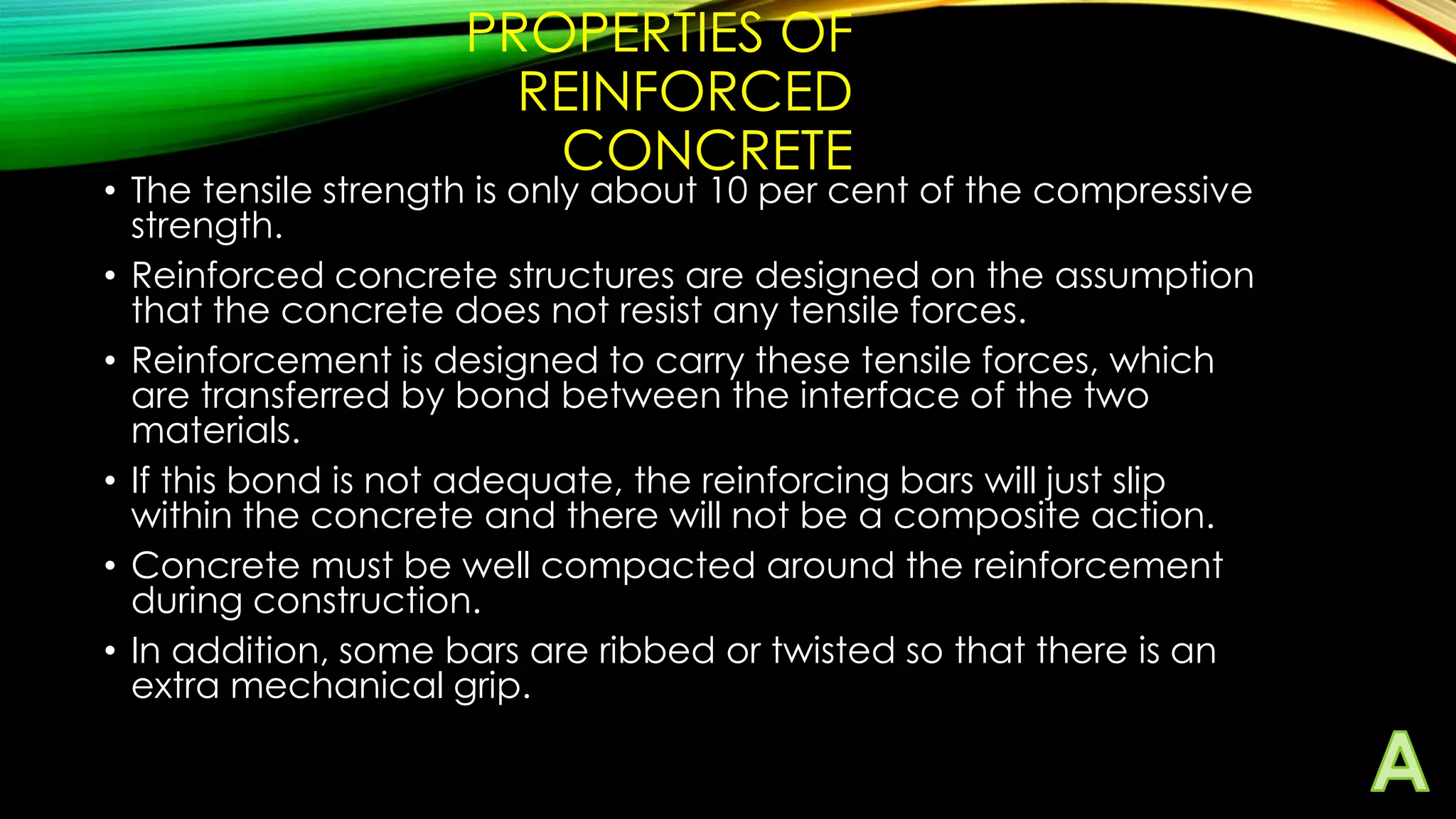 PROPERTIES OF
REINFORCED
CONCRETE

• The tensile strength is only about 10 per cent of the compressive
strength.
• Reinforced concrete structures are designed on the assumption
that the concrete does not resist any tensile forces.
• Reinforcement is designed to carry these tensile forces, which
are transferred by bond between the interface of the two
materials.
• If this bond is not adequate, the reinforcing bars will just slip
within the concrete and there will not be a composite action.
• Concrete must be well compacted around the reinforcement
during construction.
• In addition, some bars are ribbed or twisted so that there is an
extra mechanical grip.

 