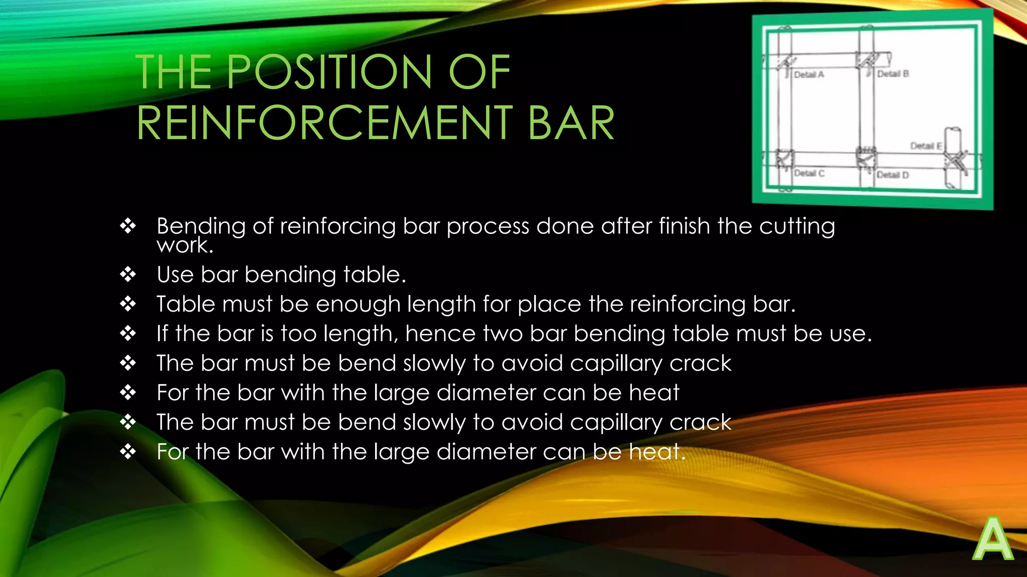 THE POSITION OF
REINFORCEMENT BAR
 Bending of reinforcing bar process done after finish the cutting
work.
 Use bar bending table.
 Table must be enough length for place the reinforcing bar.
 If the bar is too length, hence two bar bending table must be use.
 The bar must be bend slowly to avoid capillary crack
 For the bar with the large diameter can be heat
 The bar must be bend slowly to avoid capillary crack
 For the bar with the large diameter can be heat.

 
