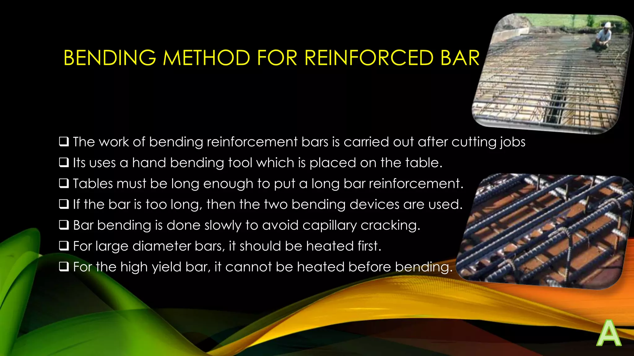BENDING METHOD FOR REINFORCED BAR

 The work of bending reinforcement bars is carried out after cutting jobs
 Its uses a hand bending tool which is placed on the table.
 Tables must be long enough to put a long bar reinforcement.
 If the bar is too long, then the two bending devices are used.
 Bar bending is done slowly to avoid capillary cracking.
 For large diameter bars, it should be heated first.
 For the high yield bar, it cannot be heated before bending.

 