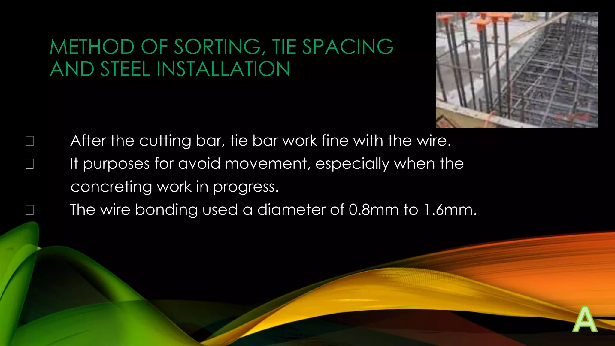 METHOD OF SORTING, TIE SPACING
AND STEEL INSTALLATION




After the cutting bar, tie bar work fine with the wire.
It purposes for avoid movement, especially when the
concreting work in progress.
The wire bonding used a diameter of 0.8mm to 1.6mm.

 