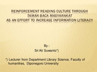 REINFORCEMENT READING CULTURE THROUGH
TAMAN BACA MASYARAKAT
AS AN EFFORT TO INCREASE INFORMATION LITERACY
By :
Sri Ati Suwanto*)
*) Lecturer from Department Library Science, Faculty of
humanities, Diponegoro University
1
 