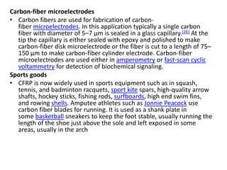 Carbon-fiber microelectrodes
• Carbon fibers are used for fabrication of carbon-
fiber microelectrodes. In this application typically a single carbon
fiber with diameter of 5–7 μm is sealed in a glass capillary.[26] At the
tip the capillary is either sealed with epoxy and polished to make
carbon-fiber disk microelectrode or the fiber is cut to a length of 75–
150 μm to make carbon-fiber cylinder electrode. Carbon-fiber
microelectrodes are used either in amperometry or fast-scan cyclic
voltammetry for detection of biochemical signaling.
Sports goods
• CFRP is now widely used in sports equipment such as in squash,
tennis, and badminton racquets, sport kite spars, high-quality arrow
shafts, hockey sticks, fishing rods, surfboards, high end swim fins,
and rowing shells. Amputee athletes such as Jonnie Peacock use
carbon fiber blades for running. It is used as a shank plate in
some basketball sneakers to keep the foot stable, usually running the
length of the shoe just above the sole and left exposed in some
areas, usually in the arch
 