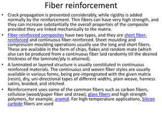 Fiber reinforcement
• Crack propagation is prevented considerably, while rigidity is added
normally by the reinforcement. Thin fibers can have very high strength, and
they can increase substantially the overall properties of the composite
provided they are linked mechanically to the matrix.
• Fiber-reinforced composites have two types, and they are short fiber-
reinforced and continuous fiber-reinforced. Sheet moulding and
compression moulding operations usually use the long and short fibers.
These are available in the form of chips, flakes and random mate (which
also can be produced from a continuous fiber laid randomly till the desired
thickness of the laminate/ply is attained).
• A laminated or layered structure is usually constituted in continuous
reinforced materials. The continuous and woven fiber styles are usually
available in various forms, being pre-impregnated with the given matrix
(resin), dry, uni-directional tapes of different widths, plain weave, harness
satins, braided, and stitched.
• Reinforcement uses some of the common fibers such as carbon fibers,
cellulose (wood/paper fiber and straw), glass fibers and high strength
polymers, for example, aramid. For high-temperature applications, Silicon
carbide fibers are used
 
