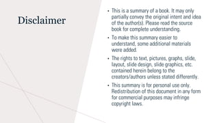 Disclaimer
• This is a summary of a book. It may only
partially convey the original intent and idea
of the author(s). Please read the source
book for complete understanding.
• To make this summary easier to
understand, some additional materials
were added.
• The rights to text, pictures, graphs, slide,
layout, slide design, slide graphics, etc.
contained herein belong to the
creators/authors unless stated differently.
• This summary is for personal use only.
Redistribution of this document in any form
for commercial purposes may infringe
copyright laws.
 