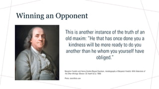 Winning an Opponent
This is another instance of the truth of an
old maxim: “He that has once done you a
kindness will be more ready to do you
another than he whom you yourself have
obliged.”
Benjamin Franklin and Hanna Amelia (Noyes) Davidson, Autobiography of Benjamin Franklin: With Selections of
His Other Writings (Boston: DC Heath & Co, 1908)
Photo: staticflickr.com
 
