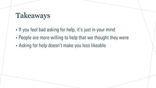 Takeaways
• If you feel bad asking for help, it’s just in your mind
• People are more willing to help that we thought they were
• Asking for help doesn’t make you less likeable
 