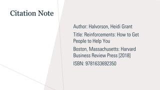 Citation Note
Author: Halvorson, Heidi Grant
Title: Reinforcements: How to Get
People to Help You
Boston, Massachusetts: Harvard
Business Review Press [2018]
ISBN: 9781633692350
 
