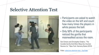 Selective Attention Test
Dan Simons and Christopher Chabris, “The
Invisible Gorilla And Other Ways Our Intuition
Deceive Us,” New York: Harmony Books (2010)
Video: selective attention test - YouTube
• Participants are asked to watch
the video on the left and count
how many times the players in
white passes the ball.
• Only 50% of the participants
noticed the gorilla that
moonwalked across the room.
 