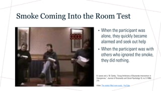 Smoke Coming Into the Room Test
• When the participant was
alone, they quickly became
alarmed and seek out help
• When the participant was with
others who ignored the smoke,
they did nothing.
B. Latane and J. M. Darley, “Group Inhibitions of Biystander Intervention in
Emergencies,” Journal of Personality and Social Psychology 10, no 3 (1986):
215
Video: The smoke filled room study - YouTube
 