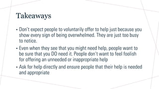 Takeaways
• Don’t expect people to voluntarily offer to help just because you
show every sign of being overwhelmed. They are just too busy
to notice.
• Even when they see that you might need help, people want to
be sure that you DO need it. People don’t want to feel foolish
for offering an unneeded or inappropriate help
• Ask for help directly and ensure people that their help is needed
and appropriate
 