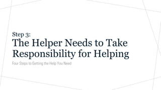 Step 3:
The Helper Needs to Take
Responsibility for Helping
Four Steps to Getting the Help You Need
 