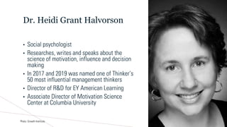 Dr. Heidi Grant Halvorson
• Social psychologist
• Researches, writes and speaks about the
science of motivation, influence and decision
making
• In 2017 and 2019 was named one of Thinker’s
50 most influential management thinkers
• Director of R&D for EY American Learning
• Associate Director of Motivation Science
Center at Columbia University
Photo: Growth Instiitute
 