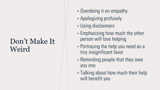 Don’t Make It
Weird
• Overdoing it on empathy
• Apologizing profusely
• Using disclaimers
• Emphasizing how much the other
person will love helping
• Portraying the help you need as a
tiny insignificant favor
• Reminding people that they owe
you one
• Talking about how much their help
will benefit you
 