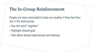 The In-Group Reinforcement
People are more motivated to help one another if they feel they
are in the same group
• Use the word “together”
• Highlight shared goal
• Talk about shared experiences and feelings
 