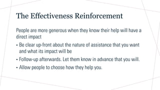 The Effectiveness Reinforcement
People are more generous when they know their help will have a
direct impact
• Be clear up-front about the nature of assistance that you want
and what its impact will be
• Follow-up afterwards. Let them know in advance that you will.
• Allow people to choose how they help you.
 