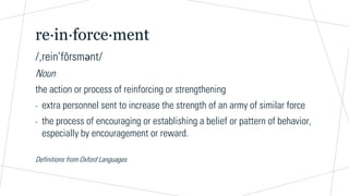 re∙in∙force∙ment
/,rein’fôrsmәnt/
Noun
the action or process of reinforcing or strengthening
- extra personnel sent to increase the strength of an army of similar force
- the process of encouraging or establishing a belief or pattern of behavior,
especially by encouragement or reward.
Definitions from Oxford Languages
 