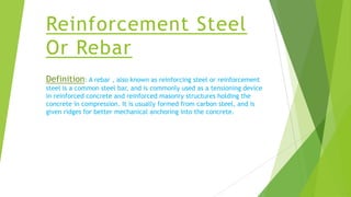 Reinforcement Steel
Or Rebar
Definition: A rebar , also known as reinforcing steel or reinforcement
steel is a common steel bar, and is commonly used as a tensioning device
in reinforced concrete and reinforced masonry structures holding the
concrete in compression. It is usually formed from carbon steel, and is
given ridges for better mechanical anchoring into the concrete.
 